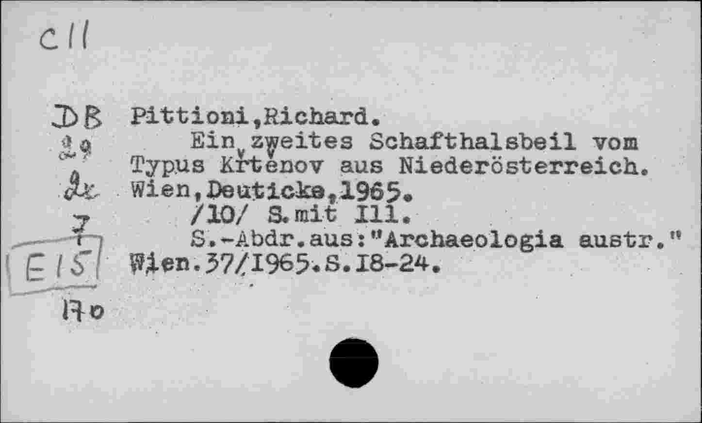 ﻿0>ß
’S &
Pitt іоні,Richard.
Einyzweites Schafthalsbeil vom Typus Krtenov aus Niederösterreich. Wien,Deuticke,1965.
/10/ S»mit Ill.
S. -Abdr. aus : ”Archaeologia austr. ” Шеп.37/1965.8.18-24.